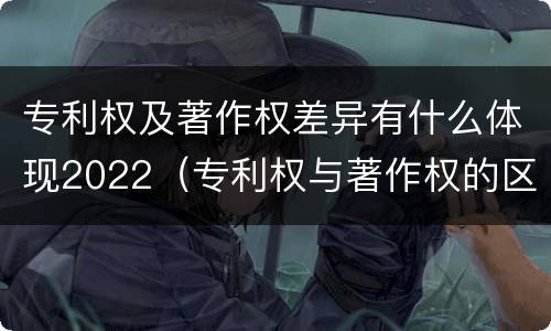 专利权及著作权差异有什么体现2022（专利权与著作权的区别与联系）