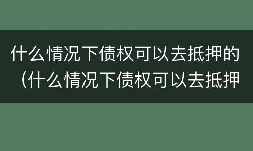 什么情况下债权可以去抵押的（什么情况下债权可以去抵押的房子）