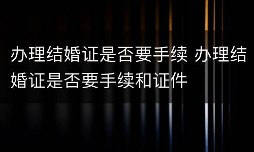 办理结婚证是否要手续 办理结婚证是否要手续和证件