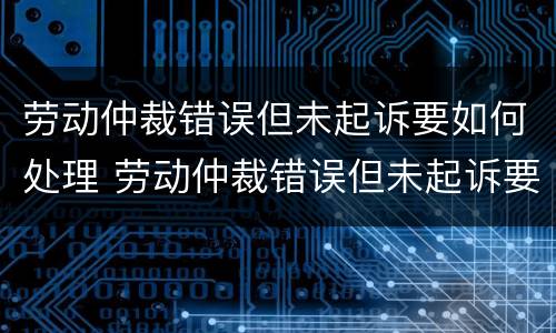 劳动仲裁错误但未起诉要如何处理 劳动仲裁错误但未起诉要如何处理呢