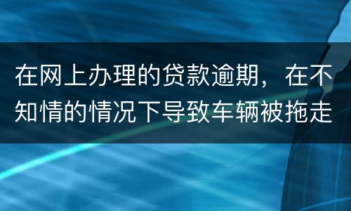 在网上办理的贷款逾期，在不知情的情况下导致车辆被拖走，应该怎么办