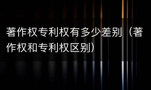 著作权专利权有多少差别（著作权和专利权区别）