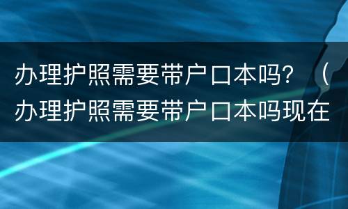 办理护照需要带户口本吗？（办理护照需要带户口本吗现在）