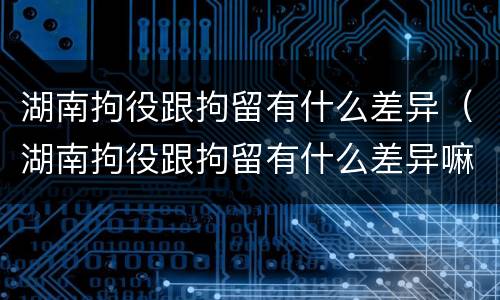 湖南拘役跟拘留有什么差异（湖南拘役跟拘留有什么差异嘛）