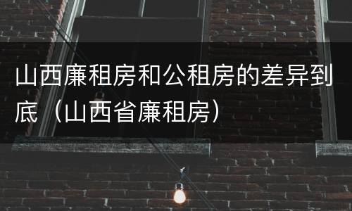 山西廉租房和公租房的差异到底（山西省廉租房）