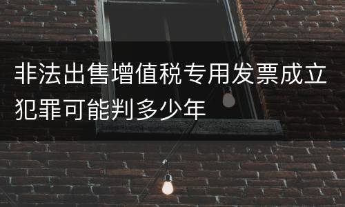 非法出售增值税专用发票成立犯罪可能判多少年
