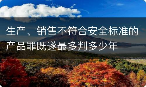 生产、销售不符合安全标准的产品罪既遂最多判多少年