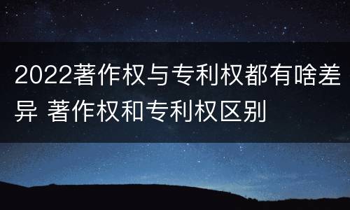 2022著作权与专利权都有啥差异 著作权和专利权区别