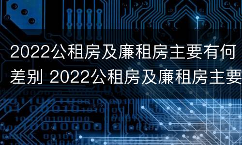 2022公租房及廉租房主要有何差别 2022公租房及廉租房主要有何差别呢