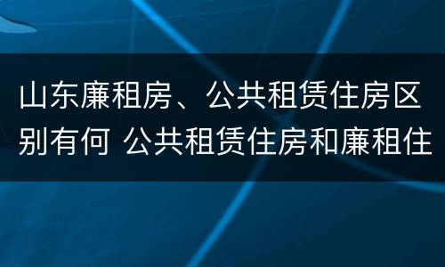 山东廉租房、公共租赁住房区别有何 公共租赁住房和廉租住房的区别