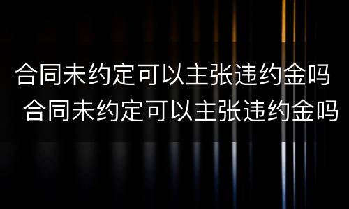 合同未约定可以主张违约金吗 合同未约定可以主张违约金吗怎么写