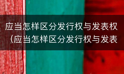 应当怎样区分发行权与发表权（应当怎样区分发行权与发表权的区别）