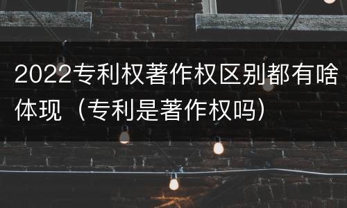 2022专利权著作权区别都有啥体现（专利是著作权吗）