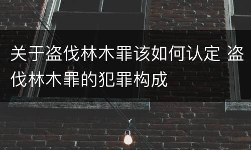 关于盗伐林木罪该如何认定 盗伐林木罪的犯罪构成