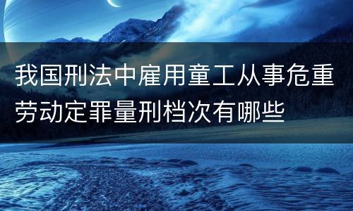 我国刑法中雇用童工从事危重劳动定罪量刑档次有哪些