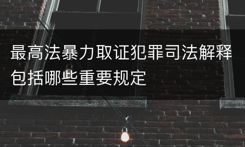 最高法暴力取证犯罪司法解释包括哪些重要规定