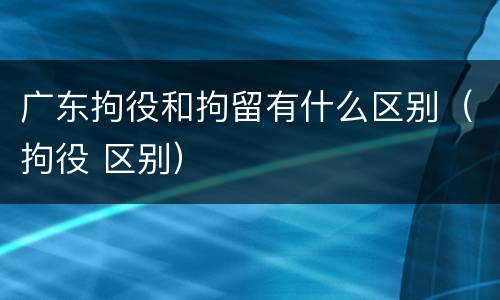 广东拘役和拘留有什么区别（拘役 区别）