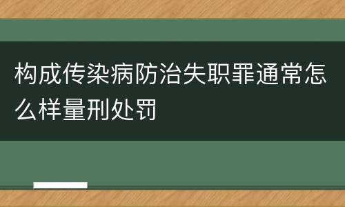 构成传染病防治失职罪通常怎么样量刑处罚
