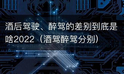 酒后驾驶、醉驾的差别到底是啥2022（酒驾醉驾分别）