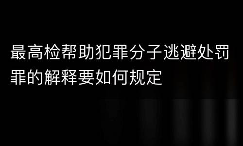 最高检帮助犯罪分子逃避处罚罪的解释要如何规定