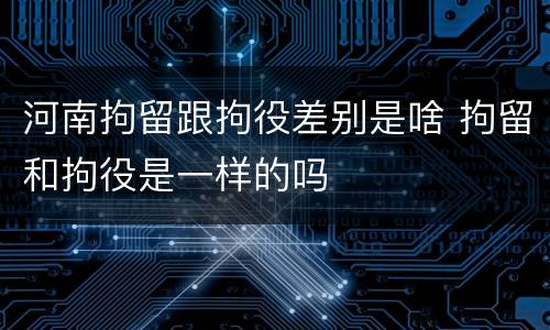 河南拘留跟拘役差别是啥 拘留和拘役是一样的吗