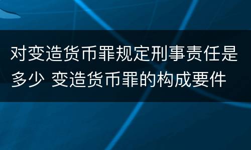 对变造货币罪规定刑事责任是多少 变造货币罪的构成要件