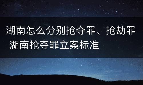 湖南怎么分别抢夺罪、抢劫罪 湖南抢夺罪立案标准