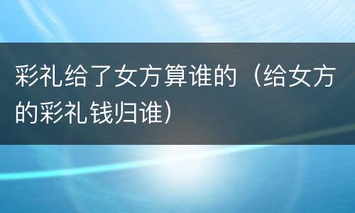 彩礼给了女方算谁的（给女方的彩礼钱归谁）