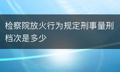 检察院放火行为规定刑事量刑档次是多少