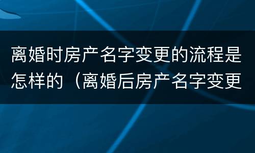 离婚时房产名字变更的流程是怎样的（离婚后房产名字变更手续）