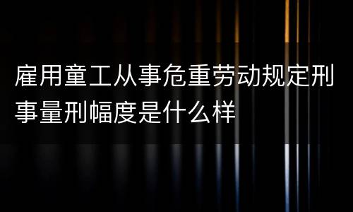 雇用童工从事危重劳动规定刑事量刑幅度是什么样
