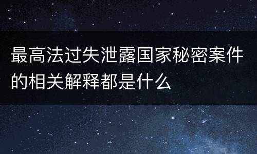 最高法过失泄露国家秘密案件的相关解释都是什么