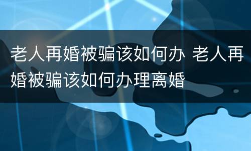 老人再婚被骗该如何办 老人再婚被骗该如何办理离婚