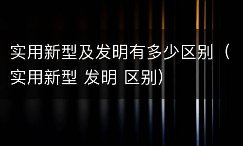 实用新型及发明有多少区别（实用新型 发明 区别）