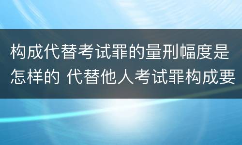 构成代替考试罪的量刑幅度是怎样的 代替他人考试罪构成要件有何规定