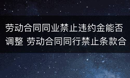 劳动合同同业禁止违约金能否调整 劳动合同同行禁止条款合理吗
