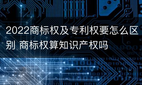 2022商标权及专利权要怎么区别 商标权算知识产权吗
