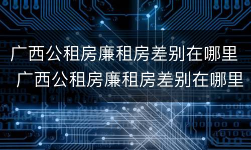 广西公租房廉租房差别在哪里 广西公租房廉租房差别在哪里查