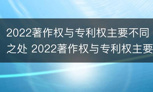 2022著作权与专利权主要不同之处 2022著作权与专利权主要不同之处在哪