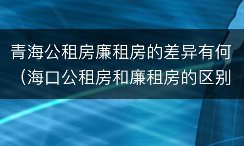 青海公租房廉租房的差异有何（海口公租房和廉租房的区别）