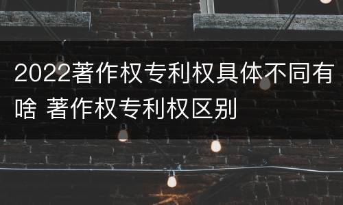 2022著作权专利权具体不同有啥 著作权专利权区别