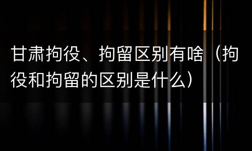 甘肃拘役、拘留区别有啥（拘役和拘留的区别是什么）