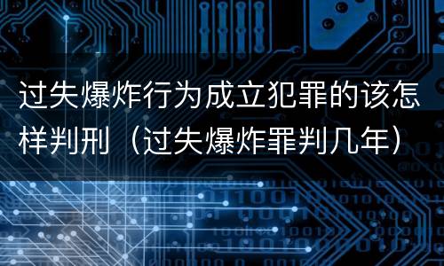 过失爆炸行为成立犯罪的该怎样判刑（过失爆炸罪判几年）