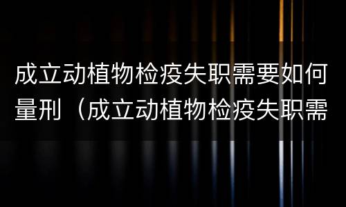 成立动植物检疫失职需要如何量刑（成立动植物检疫失职需要如何量刑呢）