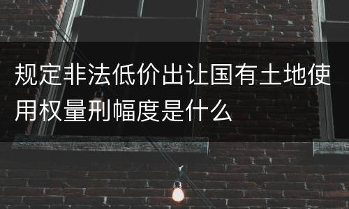 规定非法低价出让国有土地使用权量刑幅度是什么