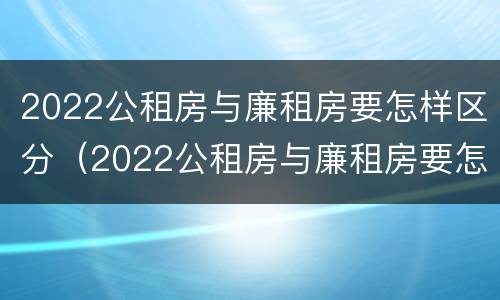 2022公租房与廉租房要怎样区分（2022公租房与廉租房要怎样区分呢）