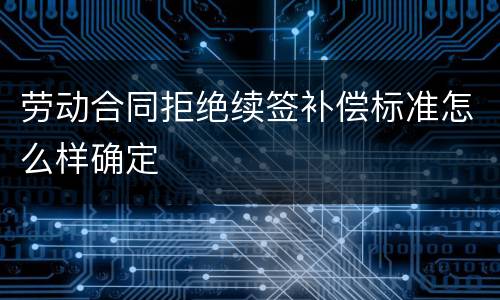 劳动合同拒绝续签补偿标准怎么样确定