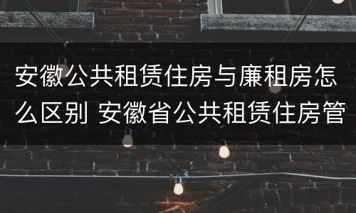 安徽公共租赁住房与廉租房怎么区别 安徽省公共租赁住房管理办法