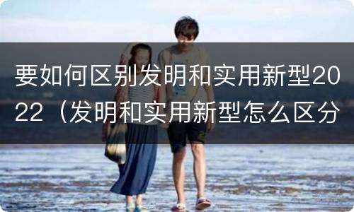 要如何区别发明和实用新型2022（发明和实用新型怎么区分）