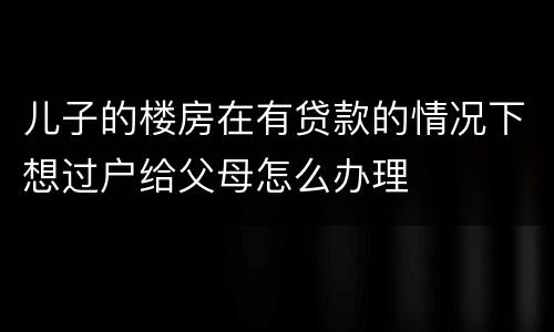 儿子的楼房在有贷款的情况下想过户给父母怎么办理